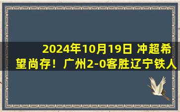 2024年10月19日 冲超希望尚存！广州2-0客胜辽宁铁人，终结李金羽上任后12轮不败